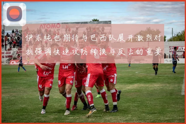 伊东纯也期待与巴西队展开激烈对抗强调快速攻防转换与反击的重要性