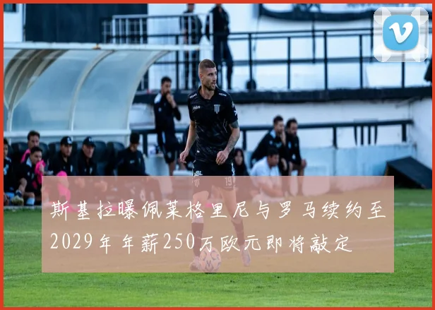 斯基拉曝佩莱格里尼与罗马续约至2029年年薪250万欧元即将敲定