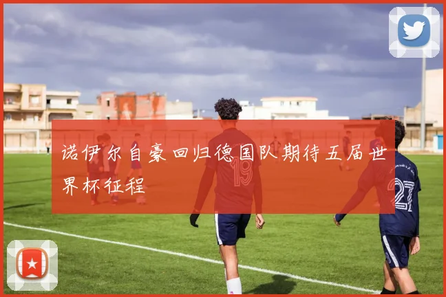 诺伊尔自豪回归德国队期待五届世界杯征程