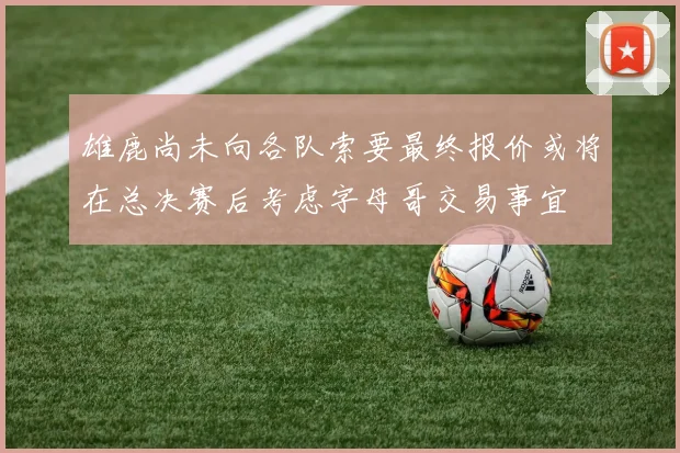 雄鹿尚未向各队索要最终报价或将在总决赛后考虑字母哥交易事宜