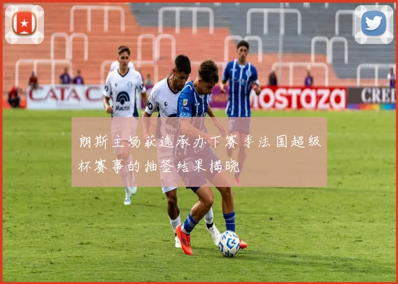 朗斯主场获选承办下赛季法国超级杯赛事的抽签结果揭晓