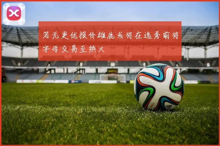 若无更优报价雄鹿或将在选秀前将字母交易至热火