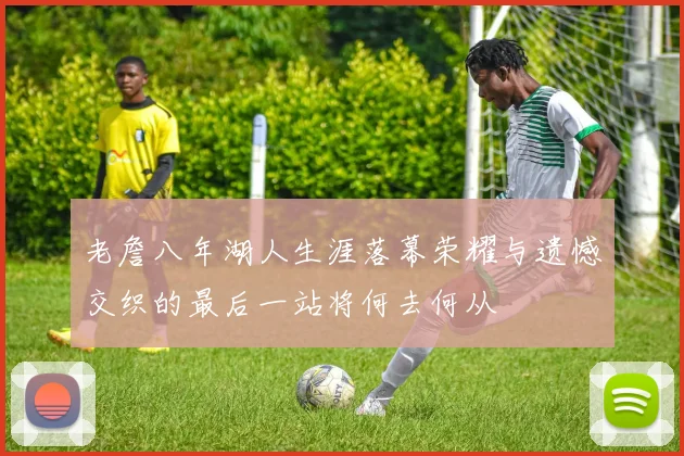 老詹八年湖人生涯落幕荣耀与遗憾交织的最后一站将何去何从