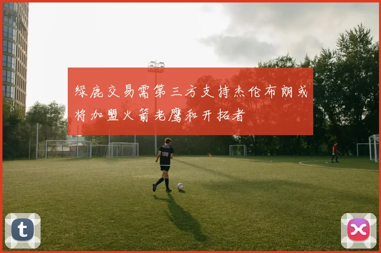 绿鹿交易需第三方支持杰伦布朗或将加盟火箭老鹰和开拓者