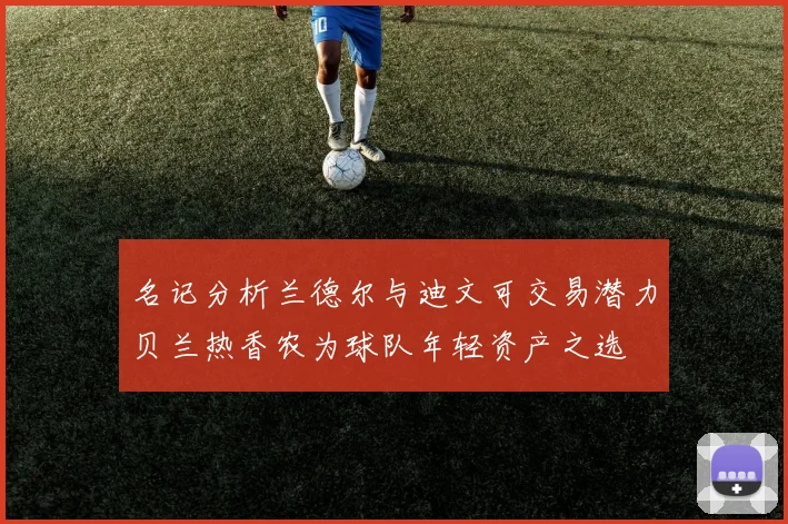 名记分析兰德尔与迪文可交易潜力贝兰热香农为球队年轻资产之选