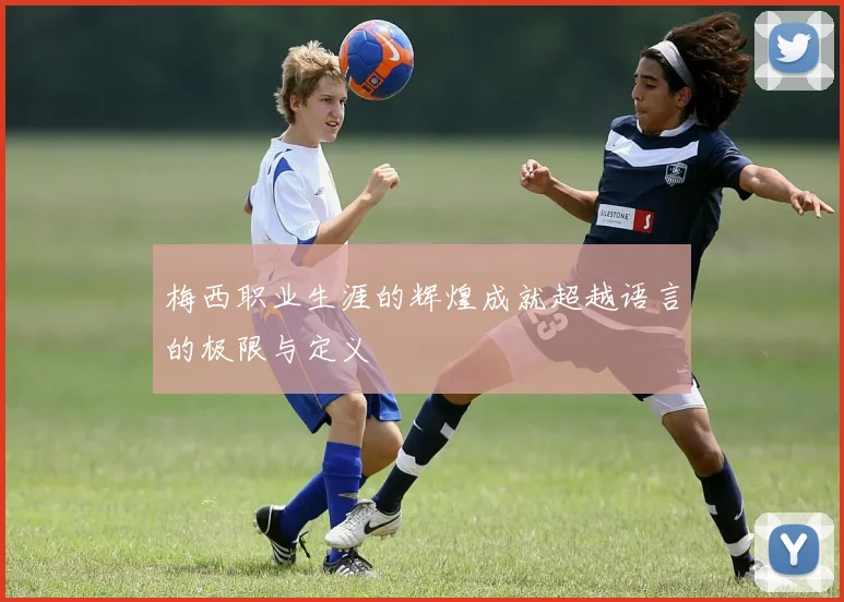 梅西职业生涯的辉煌成就超越语言的极限与定义