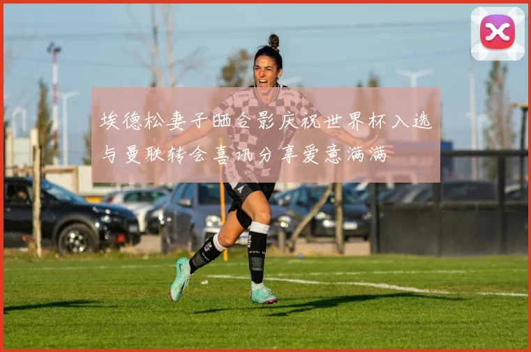 埃德松妻子晒合影庆祝世界杯入选与曼联转会喜讯分享爱意满满