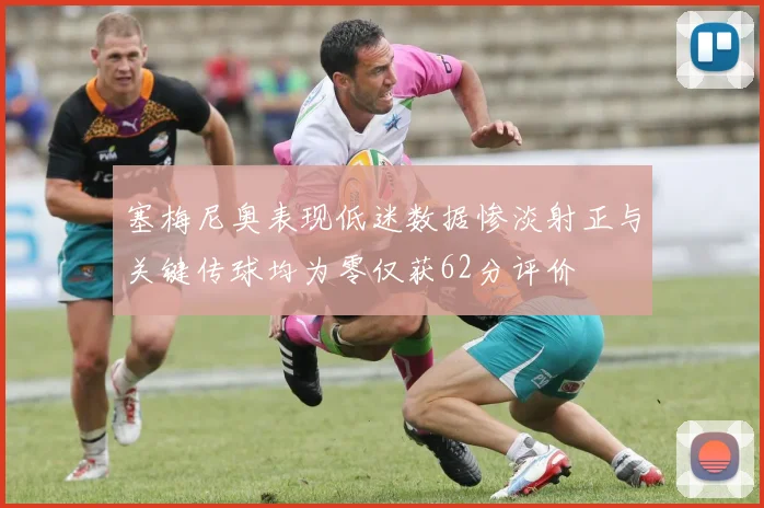 塞梅尼奥表现低迷数据惨淡射正与关键传球均为零仅获62分评价
