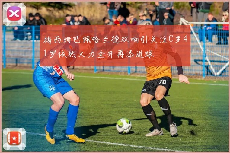 梅西姆巴佩哈兰德双响引关注C罗41岁依然火力全开再添进球